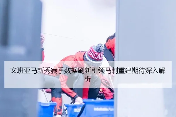 文班亚马新秀赛季数据刷新引领马刺重建期待深入解析